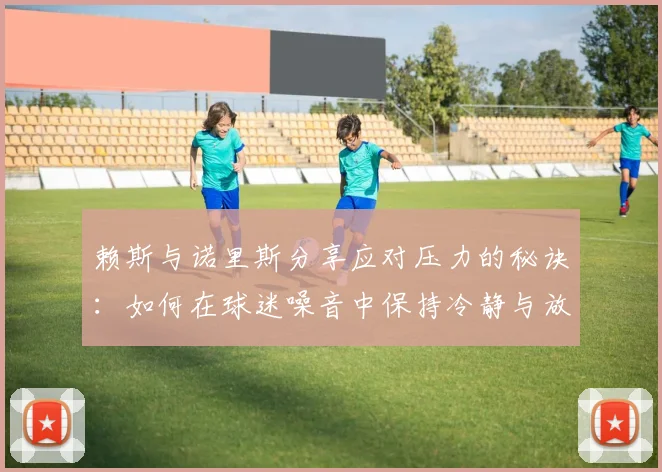 赖斯与诺里斯分享应对压力的秘诀：如何在球迷噪音中保持冷静与放松
