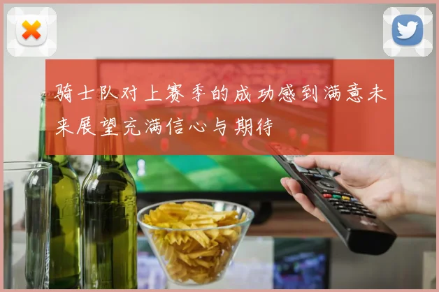 骑士队对上赛季的成功感到满意未来展望充满信心与期待