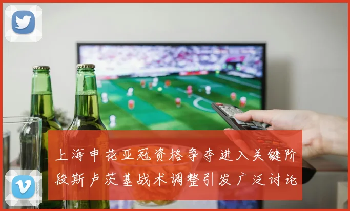 上海申花亚冠资格争夺进入关键阶段斯卢茨基战术调整引发广泛讨论