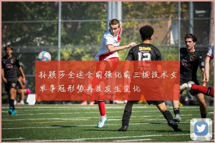 孙颖莎全运会前强化前三板技术女单争冠形势再度发生变化
