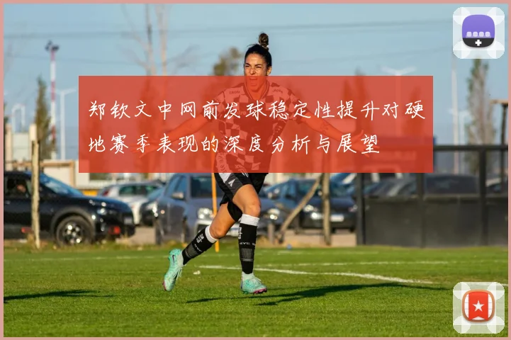 郑钦文中网前发球稳定性提升对硬地赛季表现的深度分析与展望