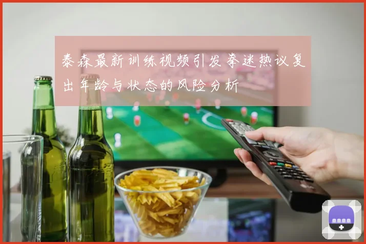 泰森最新训练视频引发拳迷热议复出年龄与状态的风险分析