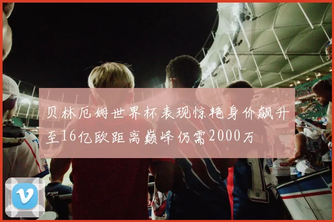 贝林厄姆世界杯表现惊艳身价飙升至16亿欧距离巅峰仍需2000万