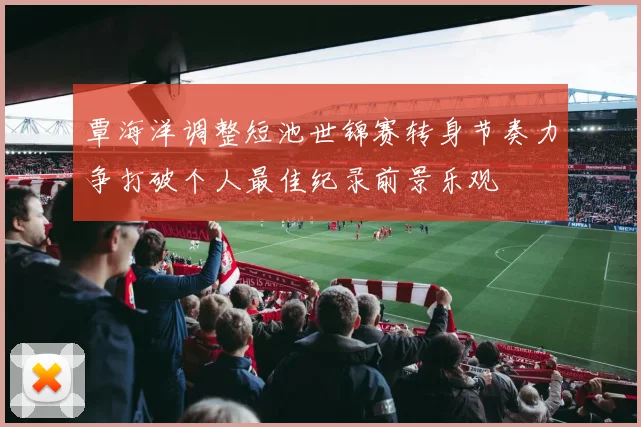 覃海洋调整短池世锦赛转身节奏力争打破个人最佳纪录前景乐观