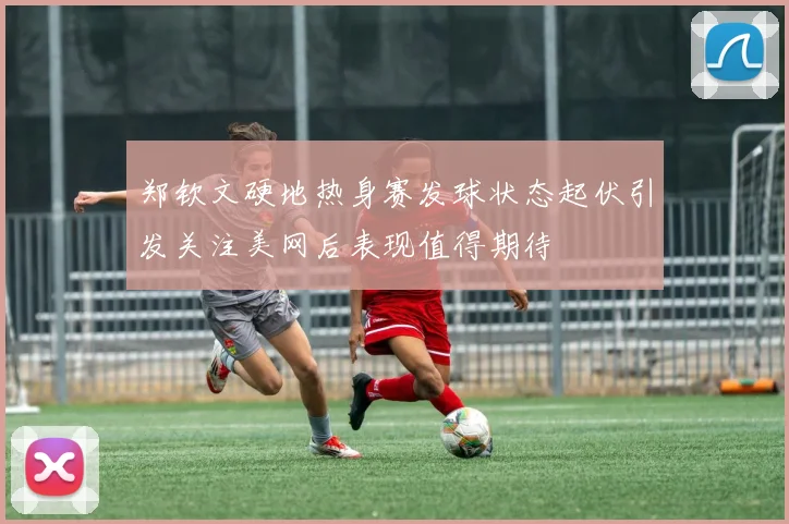 郑钦文硬地热身赛发球状态起伏引发关注美网后表现值得期待