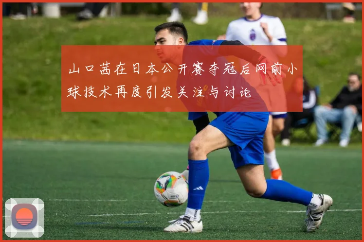 山口茜在日本公开赛夺冠后网前小球技术再度引发关注与讨论