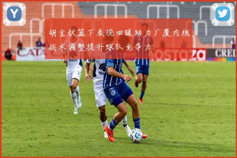 胡金秋篮下表现回暖助力广厦内线战术调整提升球队竞争力