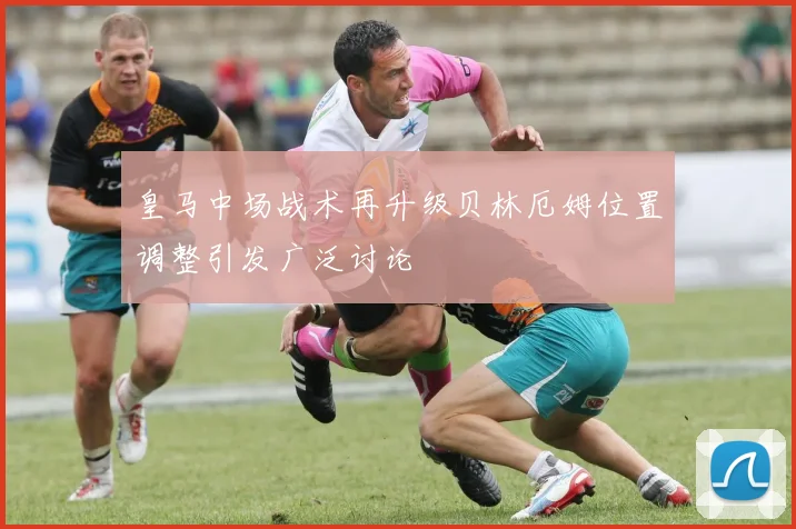 皇马中场战术再升级贝林厄姆位置调整引发广泛讨论
