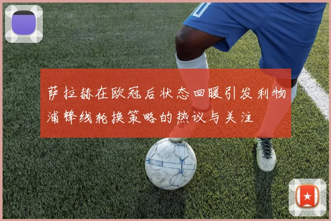 萨拉赫在欧冠后状态回暖引发利物浦锋线轮换策略的热议与关注