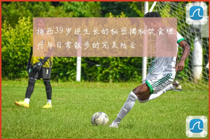 梅西39岁逆生长的秘密揭秘饮食理疗与日常散步的完美结合