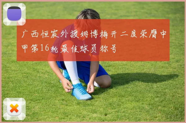 广西恒宸外援姆博梅开二度荣膺中甲第16轮最佳球员称号